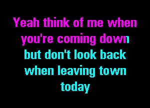 Yeah think of me when
you're coming down
but don't look back
when leaving town
today