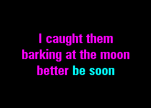 I caught them

barking at the moon
better be soon