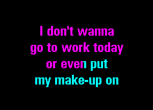 I don't wanna
go to work today

or even put
my make-up on