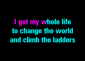 I got my whole life

to change the world
and climb the ladders