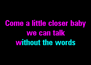 Come a little closer baby

we can talk
without the words