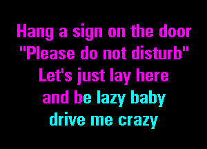 Hang a sign on the door
Please do not disturb
Let's iust lay here
and be lazy baby
drive me crazy