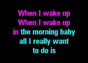 When I wake up
When I wake up

in the morning baby
all I really want
to do is