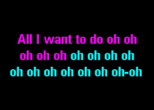 All I want to do oh oh

oh oh oh oh oh oh oh
oh oh oh oh oh oh oh-oh