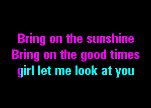 Bring on the sunshine

Bring on the good times
girl let me look at you