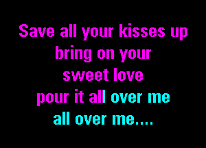Save all your kisses up
bring on your

sweet love
pour it all over me
all over me....