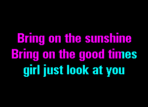 Bring on the sunshine

Bring on the good times
girl iust look at you