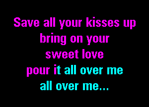Save all your kisses up
bring on your

sweet love
pour it all over me
all over me...