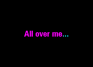 All over me...