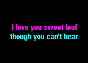 I love you sweet leaf

though you can't hear