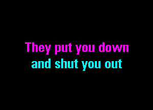 They put you down

and shut you out