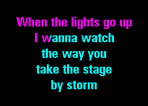 When the lights go up
I wanna watch

the way you
take the stage
by storm