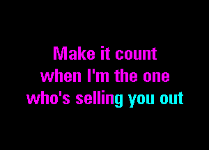 Make it count

when I'm the one
who's selling you out