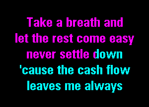 Take a breath and
let the rest come easy
never settle down
'cause the cash flow
leaves me always