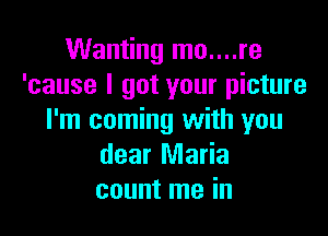 Wanting mo....re
'cause I got your picture

I'm coming with you
dear Maria
count me in