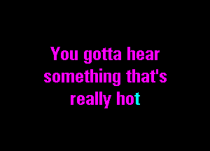 You gotta hear

something that's
really hot
