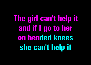 The girl can't help it
and if I go to her

on bended knees
she can't help it
