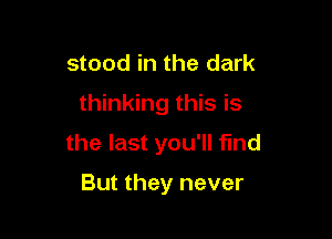 stood in the dark

thinking this is

the last you'll find

But they never