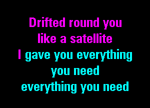 Drifted round you
like a satellite

I gave you everything
you need
everything you need