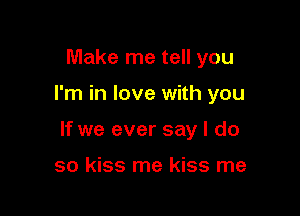 Make me tell you

I'm in love with you

If we ever say I do

so kiss me kiss me