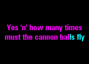 Yes 'n' how many times

must the cannon balls fly
