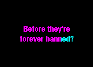 Before they're

forever banned?