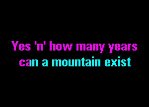 Yes 'n' how many years

can a mountain exist
