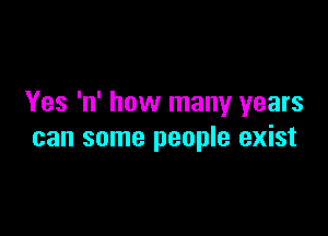 Yes 'n' how many years

can some people exist