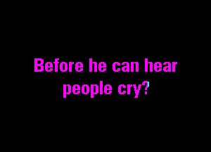 Before he can hear

people cry?