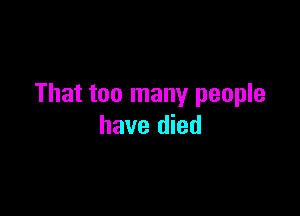 That too many people

have died