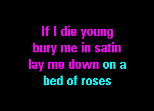 If I die young
bury me in satin

lay me down on a
bed of roses