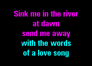 Sink me in the river
at dawn

send me away
with the words
of a love song