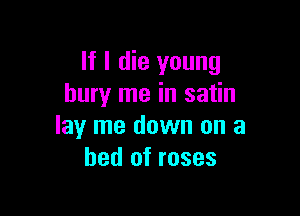 If I die young
bury me in satin

lay me down on a
bed of roses
