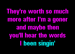 They're worth so much
more after I'm a goner
and maybe then
you'll hear the words
I been singin'