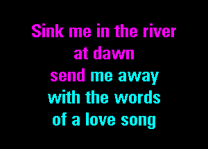 Sink me in the river
at dawn

send me away
with the words
of a love song