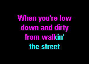 When you're low
down and dirty

from walkin'
the street