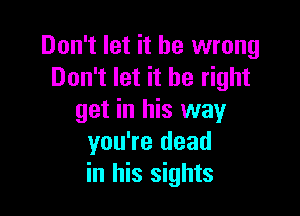 Don't let it be wrong
Don't let it be right

get in his way
you're dead
in his sights