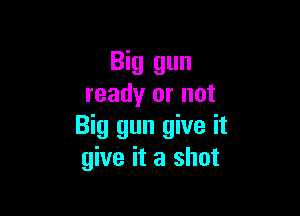 Big gun
ready or not

Big gun give it
give it a shot