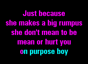 Just because
she makes a big rumpus
she don't mean to he
mean or hurt you
on purpose boy