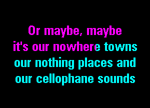 Or maybe, maybe
it's our nowhere towns
our nothing places and
our cellophane sounds