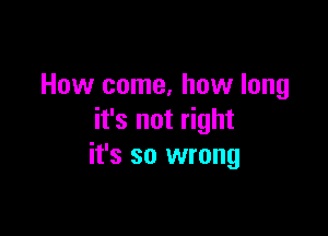 How come, how long

it's not right
it's so wrong