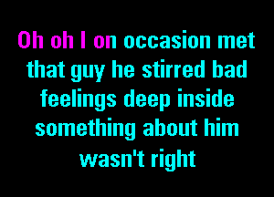 Oh oh I on occasion met
that guy he stirred had
feelings deep inside
something about him
wasn't right