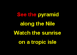See the pyramid

along the Nile
Watch the sunrise

on a tropic isle