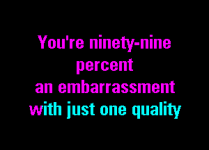 You're ninety-nine
percent

an embarrassment
with just one quality