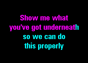 Show me what
you've got underneath

so we can do
this properly