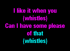 I like it when you
(whistles)

Can I have some please
of that
(whistles)