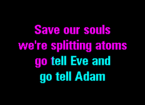 Save our souls
we're splitting atoms

go tell Eve and
go tell Adam