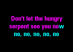 Don't let the hungry

serpent see you now
no,no,no,no,no