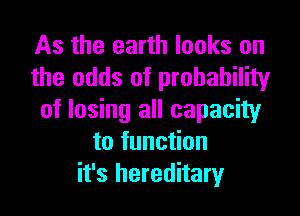 As the earth looks on
the odds of probability

of losing all capacity
to function
it's hereditary