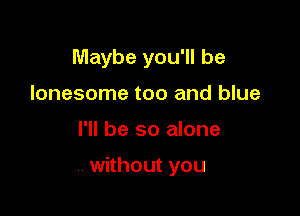 Maybe you'll be
lonesome too and blue

I'll be so alone

without you